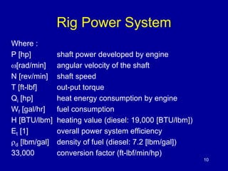 Rig Power System 
10 
Where : 
P [hp] shaft power developed by engine 
[rad/min] angular velocity of the shaft 
N [rev/min] shaft speed 
T [ft-lbf] out-put torque 
Qi [hp] heat energy consumption by engine 
Wf [gal/hr] fuel consumption 
H [BTU/lbm] heating value (diesel: 19,000 [BTU/lbm]) 
Et [1] overall power system efficiency 
d [lbm/gal] density of fuel (diesel: 7.2 [lbm/gal]) 
33,000 conversion factor (ft-lbf/min/hp) 
 