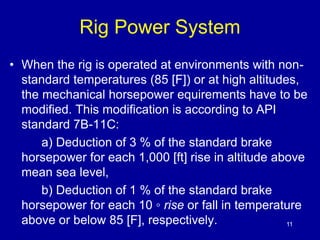Rig Power System 
• When the rig is operated at environments with non-standard 
temperatures (85 [F]) or at high altitudes, 
the mechanical horsepower equirements have to be 
modified. This modification is according to API 
standard 7B-11C: 
a) Deduction of 3 % of the standard brake 
horsepower for each 1,000 [ft] rise in altitude above 
mean sea level, 
b) Deduction of 1 % of the standard brake 
horsepower for each 10 ◦ rise or fall in temperature 
above or below 85 [F], respectively. 11 
 