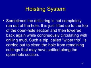 Hoisting System 
• Sometimes the drillstring is not completely 
run out of the hole. It is just lifted up to the top 
of the open-hole section and then lowered 
back again while continuously circulating with 
drilling mud. Such a trip, called “wiper trip”, is 
carried out to clean the hole from remaining 
cuttings that may have settled along the 
open-hole section. 
19 
 