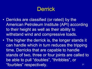 Derrick 
• Derricks are classified (or rated) by the 
American Petroleum Institute (API) according 
to their height as well as their ability to 
withstand wind and compressive loads. 
• The higher the derrick is, the longer stands it 
can handle which in turn reduces the tripping 
time. Derricks that are capable to handle 
stands of two, three or four joints are called to 
be able to pull “doubles”, “thribbles”, or 
“fourbles” respectively. 21 
 