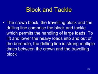 Block and Tackle 
• The crown block, the travelling block and the 
drilling line comprise the block and tackle 
which permits the handling of large loads. To 
lift and lower the heavy loads into and out of 
the borehole, the drilling line is strung multiple 
times between the crown and the travelling 
block 
23 
 