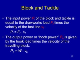 Block and Tackle 
• The input power Pi of the block and tackle is 
equal to the drawworks load Ff times the 
velocity of the fast line νf . 
Pi = Ff . vf 
• The output power or “hook power” Ph is given 
by the hook load times the velocity of the 
travelling block. 
Ph = W . vb 
26 
 
