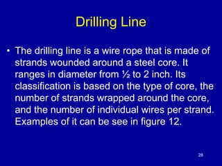 Drilling Line 
• The drilling line is a wire rope that is made of 
strands wounded around a steel core. It 
ranges in diameter from ½ to 2 inch. Its 
classification is based on the type of core, the 
number of strands wrapped around the core, 
and the number of individual wires per strand. 
Examples of it can be see in figure 12. 
28 
 