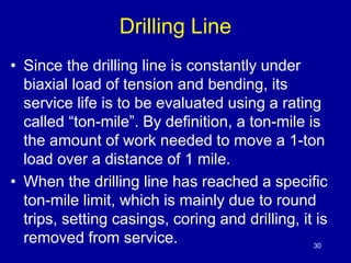 Drilling Line 
• Since the drilling line is constantly under 
biaxial load of tension and bending, its 
service life is to be evaluated using a rating 
called “ton-mile”. By definition, a ton-mile is 
the amount of work needed to move a 1-ton 
load over a distance of 1 mile. 
• When the drilling line has reached a specific 
ton-mile limit, which is mainly due to round 
trips, setting casings, coring and drilling, it is 
removed from service. 
30 
 