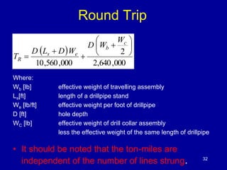 Round Trip 
  
c 
2 
 
 
 
 
b 
2,640,000 
 
s e 
10,560,000 
 
 
 
 
 
Where: 
Wb [lb] effective weight of travelling assembly 
Ls[ft] length of a drillpipe stand 
We [lb/ft] effective weight per foot of drillpipe 
D [ft] hole depth 
WC [lb] effective weight of drill collar assembly 
less the effective weight of the same length of drillpipe 
• It should be noted that the ton-miles are 
independent of the number of lines strung. 32 
R 
W 
D W 
D L D W 
T 
 