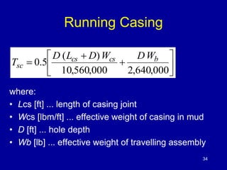 Running Casing 
 
 
 
 
D L D W DW 
0.5 cs cs b 
 
 
 
(  
) 
 
10,560,000 2,640,000 
T 
sc 
where: 
• Lcs [ft] ... length of casing joint 
• Wcs [lbm/ft] ... effective weight of casing in mud 
• D [ft] ... hole depth 
• Wb [lb] ... effective weight of travelling assembly 
34 
 