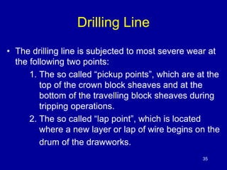 Drilling Line 
• The drilling line is subjected to most severe wear at 
the following two points: 
1. The so called “pickup points”, which are at the 
top of the crown block sheaves and at the 
bottom of the travelling block sheaves during 
tripping operations. 
2. The so called “lap point”, which is located 
where a new layer or lap of wire begins on the 
drum of the drawworks. 
35 
 