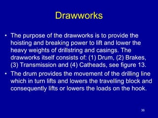 Drawworks 
• The purpose of the drawworks is to provide the 
hoisting and breaking power to lift and lower the 
heavy weights of drillstring and casings. The 
drawworks itself consists of: (1) Drum, (2) Brakes, 
(3) Transmission and (4) Catheads, see figure 13. 
• The drum provides the movement of the drilling line 
which in turn lifts and lowers the travelling block and 
consequently lifts or lowers the loads on the hook. 
36 
 