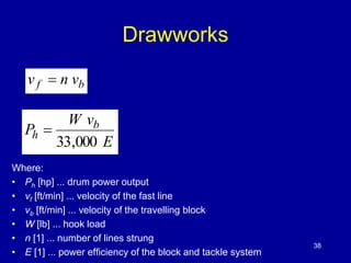 Drawworks 
v f  n vb 
E 
W v 
P b 
h 
33,000 
 
Where: 
• Ph [hp] ... drum power output 
• νf [ft/min] ... velocity of the fast line 
• νb [ft/min] ... velocity of the travelling block 
• W [lb] ... hook load 
• n [1] ... number of lines strung 
• E [1] ... power efficiency of the block and tackle system 
38 
 