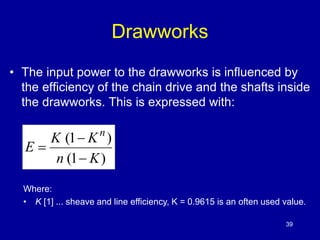 Drawworks 
• The input power to the drawworks is influenced by 
the efficiency of the chain drive and the shafts inside 
the drawworks. This is expressed with: 
K K 
(1  
) 
n (1 K 
) 
E 
n 
 
 
Where: 
• K [1] ... sheave and line efficiency, K = 0.9615 is an often used value. 
39 
 