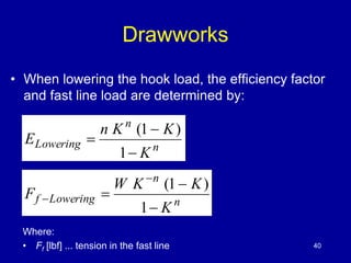 Drawworks 
• When lowering the hook load, the efficiency factor 
and fast line load are determined by: 
n K K 
n 
n 
Lowering 
K 
E 
 
 
 
1 
(1 ) 
W K K 
n 
n 
f Lowering 
K 
F 
 
 
 
 
 
1 
(1 ) 
Where: 
• Ff [lbf] ... tension in the fast line 40 
 