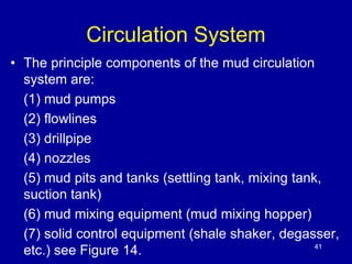 Circulation System 
• The principle components of the mud circulation 
system are: 
(1) mud pumps 
(2) flowlines 
(3) drillpipe 
(4) nozzles 
(5) mud pits and tanks (settling tank, mixing tank, 
suction tank) 
(6) mud mixing equipment (mud mixing hopper) 
(7) solid control equipment (shale shaker, degasser, 
etc.) see Figure 14. 41 
 