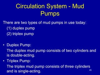 Circulation System - Mud 
Pumps 
There are two types of mud pumps in use today: 
(1) duplex pump 
(2) triplex pump 
• Duplex Pump: 
The duplex mud pump consists of two cylinders and 
is double-acting. 
• Triplex Pump: 
The triplex mud pump consists of three cylinders 
and is single-acting. 45 
 