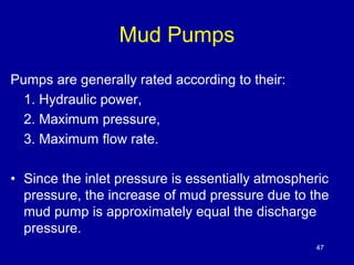 Mud Pumps 
Pumps are generally rated according to their: 
1. Hydraulic power, 
2. Maximum pressure, 
3. Maximum flow rate. 
• Since the inlet pressure is essentially atmospheric 
pressure, the increase of mud pressure due to the 
mud pump is approximately equal the discharge 
pressure. 
47 
 