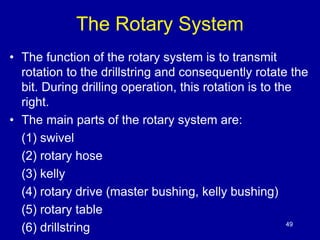 The Rotary System 
• The function of the rotary system is to transmit 
rotation to the drillstring and consequently rotate the 
bit. During drilling operation, this rotation is to the 
right. 
• The main parts of the rotary system are: 
(1) swivel 
(2) rotary hose 
(3) kelly 
(4) rotary drive (master bushing, kelly bushing) 
(5) rotary table 
(6) drillstring 49 
 