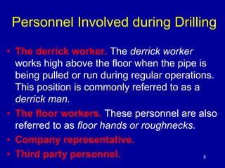 Personnel Involved during Drilling 
• The derrick worker. The derrick worker 
works high above the floor when the pipe is 
being pulled or run during regular operations. 
This position is commonly referred to as a 
derrick man. 
• The floor workers. These personnel are also 
referred to as floor hands or roughnecks. 
• Company representative. 
• Third party personnel. 5 
 