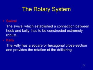 The Rotary System 
• Swivel 
The swivel which established a connection between 
hook and kelly, has to be constructed extremely 
robust. 
• Kelly 
The kelly has a square or hexagonal cross-section 
and provides the rotation of the drillstring. 
51 
 