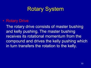 Rotary System 
• Rotary Drive 
The rotary drive consists of master bushing 
and kelly pushing. The master bushing 
receives its rotational momentum from the 
compound and drives the kelly pushing which 
in turn transfers the rotation to the kelly. 
53 
 