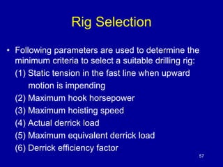 Rig Selection 
• Following parameters are used to determine the 
minimum criteria to select a suitable drilling rig: 
(1) Static tension in the fast line when upward 
motion is impending 
(2) Maximum hook horsepower 
(3) Maximum hoisting speed 
(4) Actual derrick load 
(5) Maximum equivalent derrick load 
(6) Derrick efficiency factor 
57 
 