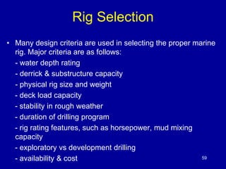 Rig Selection 
• Many design criteria are used in selecting the proper marine 
rig. Major criteria are as follows: 
- water depth rating 
- derrick & substructure capacity 
- physical rig size and weight 
- deck load capacity 
- stability in rough weather 
- duration of drilling program 
- rig rating features, such as horsepower, mud mixing 
capacity 
- exploratory vs development drilling 
- availability & cost 59 
 