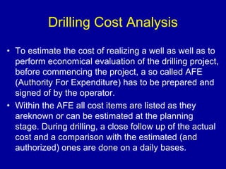 Drilling Cost Analysis 
• To estimate the cost of realizing a well as well as to 
perform economical evaluation of the drilling project, 
before commencing the project, a so called AFE 
(Authority For Expenditure) has to be prepared and 
signed of by the operator. 
• Within the AFE all cost items are listed as they 
areknown or can be estimated at the planning 
stage. During drilling, a close follow up of the actual 
cost and a comparison with the estimated (and 
authorized) ones are done on a daily bases. 
 