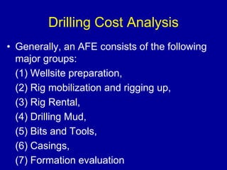Drilling Cost Analysis 
• Generally, an AFE consists of the following 
major groups: 
(1) Wellsite preparation, 
(2) Rig mobilization and rigging up, 
(3) Rig Rental, 
(4) Drilling Mud, 
(5) Bits and Tools, 
(6) Casings, 
(7) Formation evaluation 
 