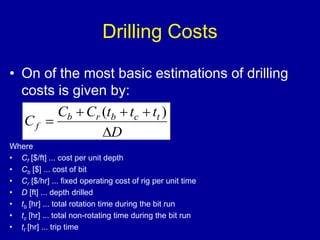 Drilling Costs 
• On of the most basic estimations of drilling 
costs is given by: 
C  C t  t  
t 
( ) 
C  
b r b c t 
f  
D 
Where 
• Cf [$/ft] ... cost per unit depth 
• Cb [$] ... cost of bit 
• Cr [$/hr] ... fixed operating cost of rig per unit time 
• D [ft] ... depth drilled 
• tb [hr] ... total rotation time during the bit run 
• tc [hr] ... total non-rotating time during the bit run 
• tt [hr] ... trip time 
 