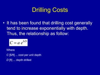 Drilling Costs 
• It has been found that drilling cost generally 
tend to increase exponentially with depth. 
Thus, the relationship as follow: 
C  a ebD 
Where 
C [$/ft] ... cost per unit depth 
D [ft] ... depth drilled 
 