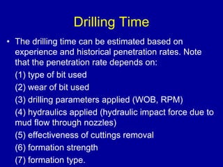 Drilling Time 
• The drilling time can be estimated based on 
experience and historical penetration rates. Note 
that the penetration rate depends on: 
(1) type of bit used 
(2) wear of bit used 
(3) drilling parameters applied (WOB, RPM) 
(4) hydraulics applied (hydraulic impact force due to 
mud flow through nozzles) 
(5) effectiveness of cuttings removal 
(6) formation strength 
(7) formation type. 
 