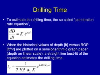 Drilling Time 
• To estimate the drilling time, the so called “penetration 
rate equation”, 
a D K e 
dD 
dt 
 2 
• When the historical values of depth [ft] versus ROP 
[ft/hr] are plotted on a semilogarithmic graph paper 
(depth on linear scale), a straight line best-fit of the 
equation estimates the drilling time. 
a D 
1 
t 2.203 2 
d e 
a K 
2 2.303 
 
 