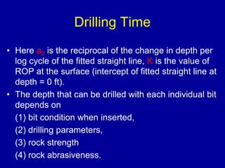 Drilling Time 
• Here a2 is the reciprocal of the change in depth per 
log cycle of the fitted straight line, K is the value of 
ROP at the surface (intercept of fitted straight line at 
depth = 0 ft). 
• The depth that can be drilled with each individual bit 
depends on 
(1) bit condition when inserted, 
(2) drilling parameters, 
(3) rock strength 
(4) rock abrasiveness. 
 