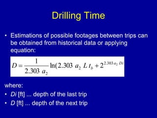 Drilling Time 
• Estimations of possible footages between trips can 
be obtained from historical data or applying 
equation: 
1 
D   
2.303 2 
where: 
• Di [ft] ... depth of the last trip 
• D [ft] ... depth of the next trip 
a Di 
b a L t 
a 
2 
2 
ln(2.303 2 
2.303 
 
