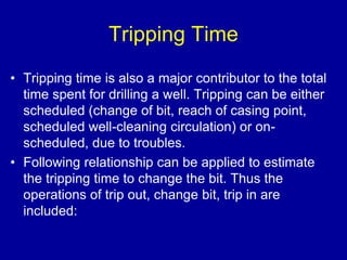Tripping Time 
• Tripping time is also a major contributor to the total 
time spent for drilling a well. Tripping can be either 
scheduled (change of bit, reach of casing point, 
scheduled well-cleaning circulation) or on-scheduled, 
due to troubles. 
• Following relationship can be applied to estimate 
the tripping time to change the bit. Thus the 
operations of trip out, change bit, trip in are 
included: 
 