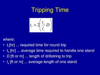Tripping Time 
 
 
 
 
 
 
 
t 
s 
 D 
t 2 
 
l 
t 
s 
where: 
• tt [hr] ... required time for round trip 
• ts [hr] ... average time required to handle one stand 
• D [ft or m] ... length of drillstring to trip 
• ls [ft or m] ... average length of one stand 
 