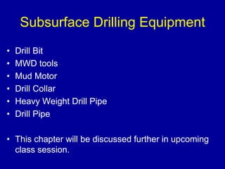 Subsurface Drilling Equipment 
• Drill Bit 
• MWD tools 
• Mud Motor 
• Drill Collar 
• Heavy Weight Drill Pipe 
• Drill Pipe 
• This chapter will be discussed further in upcoming 
class session. 
 