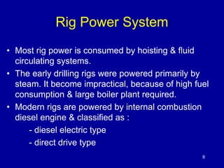 Rig Power System 
• Most rig power is consumed by hoisting & fluid 
circulating systems. 
• The early drilling rigs were powered primarily by 
steam. It become impractical, because of high fuel 
consumption & large boiler plant required. 
• Modern rigs are powered by internal combustion 
diesel engine & classified as : 
- diesel electric type 
- direct drive type 
8 
 