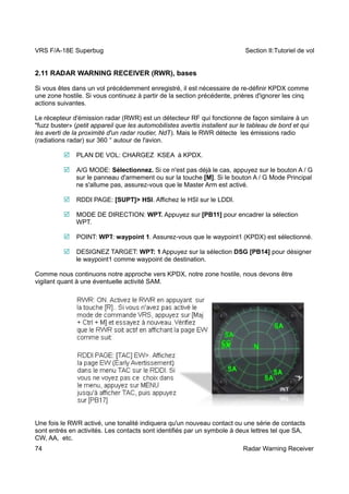 VRS F/A-18E Superbug Section II:Tutoriel de vol 
2.11 RADAR WARNING RECEIVER (RWR), bases 
Si vous êtes dans un vol précédemment enregistré, il est nécessaire de re-définir KPDX comme 
une zone hostile. Si vous continuez à partir de la section précédente, prières d'ignorer les cinq 
actions suivantes. 
Le récepteur d'émission radar (RWR) est un détecteur RF qui fonctionne de façon similaire à un 
"fuzz buster» (petit appareil que les automobilistes avertis installent sur le tableau de bord et qui 
les averti de la proximité d'un radar routier, NdT). Mais le RWR détecte les émissions radio 
(radiations radar) sur 360 ° autour de l'avion. 
 PLAN DE VOL: CHARGEZ KSEA à KPDX. 
 A/G MODE: Sélectionnez. Si ce n'est pas déjà le cas, appuyez sur le bouton A / G 
sur le panneau d'armement ou sur la touche [M]. Si le bouton A / G Mode Principal 
ne s'allume pas, assurez-vous que le Master Arm est activé. 
 RDDI PAGE: [SUPT]> HSI. Affichez le HSI sur le LDDI. 
 MODE DE DIRECTION: WPT. Appuyez sur [PB11] pour encadrer la sélection 
WPT. 
 POINT: WPT: waypoint 1. Assurez-vous que le waypoint1 (KPDX) est sélectionné. 
 DESIGNEZ TARGET: WPT: 1 Appuyez sur la sélection DSG [PB14] pour désigner 
le waypoint1 comme waypoint de destination. 
Comme nous continuons notre approche vers KPDX, notre zone hostile, nous devons être 
vigilant quant à une éventuelle activité SAM. 
 
 
Une fois le RWR activé, une tonalité indiquera qu'un nouveau contact ou une série de contacts 
sont entrés en activités. Les contacts sont identifiés par un symbole à deux lettres tel que SA, 
CW, AA, etc. 
74 Radar Warning Receiver 
 