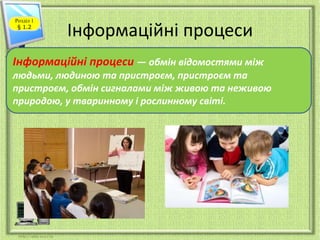 Інформаційні процеси 
Розділ 1 
§ 1.2 
Інформаційні процеси — обмін відомостями між 
людьми, людиною та пристроєм, пристроєм та 
пристроєм, обмін сигналами між живою та неживою 
природою, у тваринному і рослинному світі. 
 