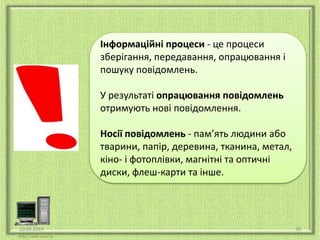 Інформаційні процеси - це процеси 
зберігання, передавання, опрацювання і 
пошуку повідомлень. 
У результаті опрацювання повідомлень 
отримують нові повідомлення. 
Носії повідомлень - пам’ять людини або 
тварини, папір, деревина, тканина, метал, 
кіно- і фотоплівки, магнітні та оптичні 
диски, флеш-карти та інше. 
10.09.2014 36 
 