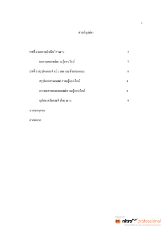 ง 
สารบัญ(ต่อ) 
4 ผลการดำเนินโครงงาน 7 
ผลการเผยแพร่ความรู้ออนไลน์ 7 
5 สรุปผลการดำเนินงาน และข้อเสนอแนะ 8 
สรุปผลการเผยแพร่ความรู้ออนไลน์ 8 
การทดสอบการเผยแพร่ความรู้ออนไลน์ 8 
อุปสรรคในการทำโครงงาน 9 
บรรณานุกรม 
ภาคผนวก 
 