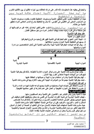 والجغرافي يعطيه هذه المعلومات لأنه قادر على إدراك العلاقات بين أجزاء الإقليم أو بين الأقاليم الأخرى 
س: أيد صحة العبارة الآتية :هناك علاقة قوية بين 
التنمية والتخطيط 
حيث أن التخطيط أسلوب علمي لتحقيق التنمية،ومستويات التخطيط تتفاوت بتفاوت مستويات التنمية 
من المستوى المحلى إلى الاقليمى إلى القومي ، لذا يتدرج التخطيط بتدرج المدى المكاني المراد تحقيق 
التنمية من خلاله. 
س ماالمقصود بالتخطيط:أسلوب علمي لتغيير أوضاع راهنه غير مرغوب فيها أو 
لحل مشكلة ما في فتره زمنيه محدده بهدف استثمار المراد من اجل مستقبل أفضل . 
علم جغرافيا التنمية 
أسباب ظهوره و أهميته 
-1 نتيجة الدور الحيوي لعلم الجغرافيا في التنمية ظهر كفرعٌ جديد من فروع الجغرافيا. 
-2 يسهم في التخطيط لتنمية الموارد وحسن استغلالها. 
-3 يوفر قواعد البيانات الجغرافية لتنمية البيئة بالأساليب العلمية التي تمُكن المتخصصين من إدارة 
الموارد وتنميتها 
خامسا ــ مجالات جغرافية التنمية 
ــــــــــــــــــــــــــــــــــــــــــــــــــــــــــــــــــــــــــــــــــــــــــ ـــــــــــــــــــــــــــــــــــــــــــــــــــــــــــــــــــــــــــــــــــــــــ 
أ / محمود جابر عبد العزيز 
07000000010 
3 
تنمية 
الموارد البيئية التنمية الاقتصادية التنمية البشرية 
-1 تنمية الموارد البيئية 
- يعتمد نجاح مشروعات التنمية على مدى توافر الموارد اللازمة لتنفيذها .لذلك فإن جغرافية التنمية 
تتيح قدرًا من البيانات المهمة لمتخذي القرار بهذا الشأن . 
- تهتم جغرافية التنمية بإدارة و استخدام موارد البيئة و صيانتها و الحفاظ عليها 
- تحدد جغرافية التنمية مجموعة من المؤشرات البيئية التي يجب الالتزام بها في مشروعات التنمية 
و أهم هذه المؤشرات : 
-1 ضرورة الحفاظ على مكونات البيئة وحمايتها من التلوث بجميع أنواعه كتلوث الهواء و الماء و التربة 
-2 ضرورة الحفاظ على الموارد الطبيعية و العمل على عدم إهدارها أو تغيير معالمها الطبيعية. 
2 - التنمية البشرية 
حيث لا تنمية بدون بشر فالبشر هم : القائمون على التنمية وهم المستفيدون منها. 
- تهدف التنمية البشرية إلى تنمية القدرات البشرية إلى أقصى حد ممكن وتوظيفها أفضل توظيف في 
جميع الميادين بتوفير الفرص الملائمة للتعليم و التدريب و زيادة الخبرات .لذلك فدراسة خصائص 
السكان ) النمو ــ التوزيع ــ التركيب (في أي دولة هي البداية الحقيقية لتنفيذ مشروعات التنمية. 
حيث مشروعات التنمية تستهدف تلبية حاجات الإنسان سواء في التعليم أو الصحة أو العمل أو السكن. 
لذلك تهتم الكثير من دول العالم بالتنمية البشرية و ذلك من خلال تحسين الأحوال الصحية والتعليمية 
من أجل توفير قوى بشرية يمكن أن تساهم في عمليات التنمية بكفاءة عالية. 
س بم تفسر : تهتم الكثير من دل العالم بالتنمية 
البشرية 
 