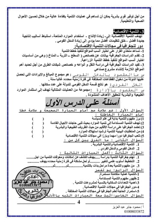 من أجل توفير قوى بشرية يمكن أن تساهم في عمليات التنمية بكفاءة عالية من خلال تحسين الأحوال 
الصحية والتعليمية. 
-3 التنمية الاقتصادية 
تهدف التنمية الاقتصادية إلى- زيادة الإنتاج - استخدام الموارد المتاحة- استنباط أساليب إنتاجية 
جديدة أفضل - خلق تنظيمات أفضل مما يؤدي إلى زيادة الدخل القومي . 
دور للجغرافيا في مجالات التنمية الاقتصادية: 
-1 تساعد متخذي القرار على اختيار أنسب المواقع لتنفيذ خطط التنمية 
-2 تقدم الدراسات الجغرافية بيانات عن خصائص ( السطح ــ التربة ــ المناخ ( وهي من أساسيات 
اختيار أنسب المواقع لتنفيذ خطط التنمية الزراعية. 
-3 تفيد الدراسات الجغرافية في دراسة النقل و أنواعه و خصائص شبكات الطرق من أجل تحديد أهم 
المواقع اللازمة لإنشاء مشروع صناعي 
س ماالمقصود بالدخل القومي : هو مجموع المبالغ والإيرادات التي تحصل 
عليها الدولة من دخول القطاعات المختلفة في فترة زمنية محدده غالبا سنة . 
الخل الفردي: هو ناتج قسمة الدخل القومي للدولة على عدد سكانها . 
س المقصود بالإدارة :مجموعة من العمليات المتتالية تهدف إلى استثمار الموارد 
الطبيعية والبشرية لتحقيق الأهداف المنشودة . 
أسئلة على الدرس الأول 
السؤال الأول : ضع علامة صح أمام العبارة الصحيحة و علامة خطا 
أمام العبارة الخاطئة : 
1( برز مفهوم التنمية بداية في علم السياسة ) ( 
2( تهدف التنمية المستدامة إلى تنمية الموارد بحيث تلبى حاجات الأجيال القادمة ) ( 
3( تعتمد الجغرافيا على دراسة الأقاليم من حيث الظروف الطبيعية والبشرية ) ( 
4( من المتطلبات البيئية للتنمية ترشيد استهلاك الموارد ) ( 
5( تلعب الجغرافيا دورا مهما وبارزا في مجالات التنمية الاقتصادية ) ( 
السؤال الثاني : ما الفرق بين كل من : 
01000033012 
ــــــــــــــــــــــــــــــــــــــــــــــــــــــــــــــــــــــــــــــــــــــــــ ـــــــــــــــــــــــــــــــــــــــــــــــــــــــــــــــــــــــــــــــــــــــــ 
أ / محمود جابر عبد العزيز 
07000000010 
4 
1. التنمية الاقتصادية والتنمية البشرية . 
2. الدخل القومي والدخل الفردي . 
السؤال الثالث :أكمل العبارات التالية : 
1. تهتم جغرافية التنمية بدراسة .....بهدف الكشف عن إمكانات ومعوقات التنمية من اجل........ 
2. التخطيط أسلوب علمي لتغيير ..........أو لحل مشكلة في فترة زمنية محدده بهدف ............ 
3. من مفهوم التنمية بعدة مراحل بدأت بالتنمية...............ثم............ثم................ 
السؤال الرابع: بم تفسر 
-1 التنمية عملية متكاملة مستمرة. 
-2 ظهور مفهوم التنمية المستدامة . 
-3 أهمية التعدادات السكانية بالنسبة لمشروعات التنمية . 
-4 دور الجغرافيا في مجالات التنمية الاقتصادية . 
-5 استمرار الحاجة لعلم الجغرافيا في مجالات التنمية المختلفة . 
السؤال الخامس:اثبت صحة العبارات التيه بالأدلة الجغرافية : 
 