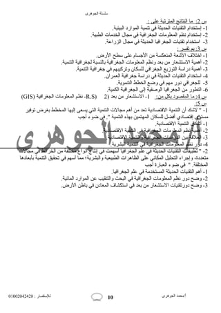 سلسلة الجوهرى 
س 2 : ما ا لنتائج ا لمترتبة على : 
-1 إستخدام التقنيات الحديثة في تنمية الموارد البيئية. 
-2 إستخدام نظم المعلومات الجغرافية في مجال الخدمات الطبية. 
-3 استخدام تقنيات الجغرافيا الحديثة في مجال الزراعة. 
س 3 : بم ت فسر : 
-1 اختلف  الشععة المنعكسة من الجسسام على سطح الرض. 
-2 أهمية الستشعار من بعد ونظم المعلومات الجغرافية بالنسبة لجغرافية التنمية. 
-3 أهمية دراسة التوزيع الجغرافي للسكان وتركيبهم في جسغرافية التنمية. 
-4 استخدام التقنيات الحديثة في دراسة جسغرافية العمران. 
-5 للجغرافي دور مهم في وضع الخطط التنموية. 
-6 التطور من الجغرافيا الوصفية إلى الجغرافية الكمية. 
(GIS) نظم المعلومات الجغرافية -R.S) س 4 : ما ا لمقصود ب كل من: 1- الستشعار من بعد ( 2 
: س 5 
-1 " لشعك أن التنمية القتتصادية تعد من أهم مجالت التنمية التي يسعى إليها المخطط بغرض توفير 
مستوى إقتتصادي أفضل للسكان المهتمين بهذه التنمية ". في ضوء أجسب 
-1 أشعكال التنمية القتتصادية. 
-2 أهمية نظم المعلومات الجغرافية في التنمية القتتصادية. 
-3 العلقتة بين الدراسات الجغرافية والتنمية القتتصادية. 
-4 دور نظم المعلومات الجغرافية في التنمية البشرية. 
-2 " تطبيقات التقنيات الحديثة في علم الجغرافيا أسهمت في إنتاج أنواع مختلفة من الخرائط في مجالت 
متعددة، وإجسراء التحليل المكاني على الظاهرات الطبيعية والبشرية؛ مما أسهم في تحقيق التنمية بأبعادها 
المختلفة. " في ضوء العبارة أجسب 
-1 أهم التقنيات الحديثة المستخدمة في علم الجغرافيا. 
-2 وضح دور نظم المعلومات الجغرافية في البحث والتنقيب عن الموارد المائية. 
-3 وضح دورتقنيات الستشعار من بعد في استكشاف  المعادن في باطن الرض. 
أ/محمد الجوهرى للستفسار : 01002042428 
10 
