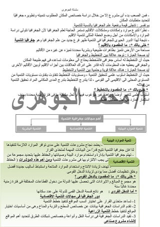 سلسلة الجوهرى 
- فمن الصعب بدء أى مشروع إل من خرلل دراسة خرصائص المكان المطلوب تنميته وتطويره جغرافيً اا 
لتحديد متطلبات المكان 
ب م ت فسر : تتجلى قيمة ونفعية علم ا لجغرافي ا ب النسبة ل لتنمية 
- نظرً اا لتنوع موارد وإمكانات ومشكلت القاليم تستمر الحاجة لعلم الجغرافيا لن الجغرافيا تتولى دراسة 
الموارد والمكانات من أجل وضرع الخطة المُثثلى لتنمية القليم 
- نتيجة لهذا الدور الحيوى للجغرافيا فى التنمية ظهر فرع جديد من علم الجغرافيا وهو جغرافيا التنمية 
* خلى بالك *: م ا ا لمقصود بالقتليم ؟ 
مساحة من الرض تتميز بظاهرات طبيعية وبشرية محددة تميزه عن غيره من القاليم 
أ يد صحة ا لعبارة : توجد علقة ب ين ا لتخطيط والجغرافي ا 
حيث أن التخطيط له أساس جغرافى فالمُثخطط يحتاج الى معلومات تساعده فى فهم طبيعة المكان 
والجغرافى يعطيه هذه المعلومات لنه قادر على ادراك العلقات بين أجزاء القليم أوبين القاليم الخررى 
أ يد صحة ا لعبارة : هناك علقة قوية وحتمية ب ين ا لتنمية والتخطيط 
حيث أن التخطيط اسلوب علمى لتحقيق التنمية ، ومستويات التخطيط تتفاوت بتفاوت مستويات التنمية من 
المستوى المحلى الى القليمى الى القومى ، لذا يتدرج التخطيط بتدرج المدى المكانى المراد تحقيق التنمية 
من خرلله 
* خلى بالك *: م ا ا لمقصود بالتخطيط ؟ 
أسلوب علمى لتغيير أوضراع راهنة غير مرغوب فيها أو لحل مشكلة ما فى فترة زمنية محددة بهدف 
استثمار المارد من أجل مستقبل أفضل 
- يعتمد نجاح مشروعات التنمية على مدى توافر الموارد اللزمة لتنفيذها 
لذا فإن جغرافيا التنمية تتيح قدرً اا من البيانات المهمة لمتخذى القرار 
- تهتم جغرافيا التنمية بإدارة واستخدام موارد البيئة وصيانتها والحفاظ عليها بتحديد مجموعة من 
المؤشرات البيئية التى يجب اللتزام بها فى مشروعات التنمية ومن أهم هذه المؤشرات ( الحفاظ 
على البيئة وحمايتها من التلوث ) الى جانب ضررورة الحفاظ على الموارد الطبيعية والعمل على 
عدم اهدارها أو تغيير معالمها الطبيعية 
االلتتننممييةة االلقتقتتتصصااددييةة 
أ/محمد الجوهرى للستفسار : 01002042428 
3 
تتننممييةة االلمموواارردد االلببييئئييةة 
- تهدف لزيادة النتاج واستخدام الموارد المتاحة واستنباط أساليب جديدة أفضل 
وخرلق تنظيمات أفضل مما يؤدى لزيادة الدخرل القومى 
* خلى بالك *: ما المقصود بالدخل القومى ؟ 
هو مجموع المبالغ واليرادات التى تحصل عليها الدولة من دخرول القطاعات المختلفة فى فترة زمنية 
محددة غالبً اا سنة 
* أما الدخل الفردى : هو ناتج قسمة الدخرل القمى للدولة على عدد سكانها 
دور الجغرافيا فى مجالت التنمية القتتصادية 
-1 تساعد متخذى القرار على اخرتيار أنسب المواقع لتنفيذ خرطط التنمية 
-2 تقدم الدراسات الجغرافية بيانات عن خرصائص السطح والتربة والمناخ وهى من أساسيات اخرتيار 
الموقع لتنفيذ خرطط التنمية الزراعية 
-3 تفيد الدراسات الجغرافية فى دراسة النقل وأنواعة وخرصائص شبكات الطرق لتحديد أهم المواقع 
لنشاء مشروع صناعى 
 