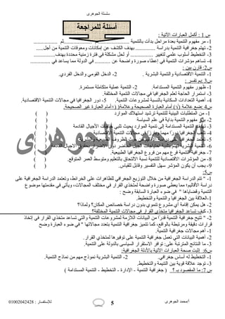 سلسلة الجوهرى 
س 1 : أكمل ا لعبارات  ا لتية : 
أسئلة للمراجعة 
-1 مر مفهوم التنمية بعدة مراحول بدأت  بالتنمية ......................ثم ....................ثم ................. 
-2 تهتم جغرافية التنمية بدراسة .............. بهدف الكشف عن إمكانات  ومعوقات  التنمية من أجل..... 
-3 التخطيط أسلوب علمي لتغيير ................ أو لحل مشكلة في فترة زمنية محددة بهدف............... 
-4 تساهم مؤشرات  التنمية في إعطاء صورة واضحة عن ........... في الدولة مما يساعد في .............. 
س 2 : قارن ب ين : 
-1 التنمية القتصادية والتنمية البشرية . 2- الدخل القومي والدخل الفردي. 
س 3 :بم ت فسر : 
-1 ظهور مفهوم التنمية المستدامة. 2- التنمية عملية متكاملة مستمرة. 
-3 استمرار الحاجة لعلم الجغرافيا في مجالت  التنمية المختلفة. 
-4 أهمية التعدادات  السكانية بالنسبة لمشروعات  التنمية. 5- دور الجغرافيا في مجالت  التنمية القتصادية. 
أمام ا لعبارة غير ا لصحيحة. ×) ) س 4 :ضع علمة (√) أمام ا لعبارة ا لصحيحة وعلمة 
-1 من المتطلبات  البيئية للتنمية ترشيد استهلك  الموارد ( ) 
-2 برز مفهوم التنمية بدايةً  في علم السياسة ( ) 
-3 تهدف التنمية المستدامة إلى تنمية الموارد بحيث تلبي حواجات  الجيال  القادمة ( ) 
-4 تلعب الجغرافيا دورً ا مهما وبارزً ا في مجالت  التنمية القتصادية ( ) 
-5 تعتمد الجغرافيا على دراسة القاليم من حويث الظروف الطبيعية والبشرية ( ) 
-6 التنمية البشرية تهتم بتلبية احوتياجات  الجيل الحاضر دون الضرار بحقوق الجيال  القادمة ( ) 
-7 جغرافية التنمية فرع مهم من فروع الجغرافيا الطبيعية. ( ) 
-8 من المؤشرات  القتصادية للتنمية نسبة اللتحاق بالتعليم ومتوسط العمر المتوقع. ( ) 
-9 يجب أن يكون المؤشر سهل التفسير وقابل للقياس. ( ) 
: س 5 
-1 " تتم الدراسة الجغرافية من خلل  التوزيع الجغرافي للظاهرات  على الخرائط، وتعتمد الدراسة الجغرافية على 
دراسة القاليم؛ مما يعطي صورة واضحة لمتخذي القرار في مختلف المجالت ، ويأتي في مقدمتها موضوع 
التنمية وقضاياها " في ضوء العبارة السابقة وضح : 
-1 العلقة بين الجغرافيا والتنمية والتخطيط. 
-2 هل يمكن إقامة أي مشروع تنموي بدون دراسة خصائص المكان؟ ولماذا؟ 
-3 كيف تساعد الجغرافيا متخذى القرار في مجالت  التنمية المختلفة؟ 
-2 " تتيح جغرافية التنمية قدرً ا من البيانات  اللزمة لمشروعات  التنمية والتي تساعد متخذي القرار في إتخاذ 
قرارات  دقيقة ومرتبطة بالواقع، كما تتميز جغرافية التنمية بتعدد مجالتها " في ضوء العبارة وضح 
-1 أهم مجالت  جغرافية التنمية. 
-2 أهمية البيانات  التي تعمل جغرافية التنمية على توفيرها لمتخذي القرار. 
-3 ما النتائج المترتبة على: توافر الستقرار السياسى بالدولة على التنمية. 
س 6 : إثبت صحة ا لعبارات  ا لتية ب الدلة ا لجغرافية: 
-1 التخطيط له أساس جغرافي. 2- التنمية البشرية نموذج مهم من نماذج التنمية. 
-3 توجد علقة قوية بين التنيمة والتخطيط. 
س 7 : م ا ا لمقصود ب ـ ؟ ( جغرافية التنمية - الدارة - التخطيط - التنمية المستدامة ) 
أ/محمد الجوهرى للستفسار : 01002042428 
5 
 