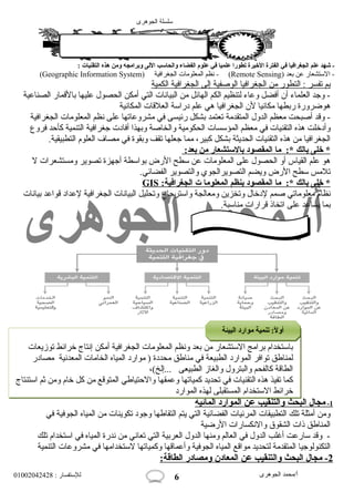 سلسلة الجوهرى 
- شهد علم الجغرافيا في الفترة الخيرة تطورا علميا في علوم الفضاء والحاسب اللى وبرامجه ومن هذه التقنيات : 
(Geographic Information System) نظم المعلومات  الجغرافية - (Remote Sensing) - الستشعار عن بعد 
ب م ت فسر : التطور من ا لجغرافي ا ا لوصفية إ لى ا لجغرافية ا لكمية 
- وجد العلماء أن أفضل وعاء لتنظيم الكم الهائل من البيانات  التي أمكن الحصول  عليها بالقمار الصناعية 
هوضرورة ربطها مكانيا لن الجغرافيا هي علم دراسة العلقات  المكانية 
- وقد أصبحت معظم الدول  المتقدمة تعتمد بشكل رئيسى في مشروعاتها على نظم المعلومات  الجغرافية 
وأدخلت هذه التقنيات  في معظم المؤسسات  الحكومية والخاصة وبهذا أفادت  جغرافية التنمية كأحود فروع 
الجغرافيا من هذه التقنيات  الحديثة بشكل كبير، مما جعلها تقف وبقوة في مصاف العلوم التطبيقية. 
* خلى بالك *: م ا ا لمقصود بالستشعار من بعد: 
هو علم القياس أو الحصول  على المعلومات  عن سطح الرض بواسطة أجهزة تصوير ومستشعرات  ل 
تلمس سطح الرض ويضم التصويرالجوي والتصوير الفضائي. 
GIS : * خلى بالك *: م ا ا لمقصود بنظم ا لمعلوم ا ت ا لجغرافية 
نظام معلوماتي صمم لدخال  وتخزين ومعالجة واسترجاع وتحليل البيانات  الجغرافية لعداد قواعد بيانات  
بما يساعد على اتخاذ قرارات  مناسبة. 
باستخدام برامج الستشعار من بعد ونظم المعلومات  الجغرافية أمكن إنتاج خرائط توزيعات  
لمناطق توافر الموارد الطبيعة في مناطق محددة ( موارد المياه الخامات  المعدنية مصادر 
الطاقة كالفحم والبترول  والغاز الطبيعى ...إلخ)، 
كما تفيذ هذه التقنيات  في تحديد كمياتها وعمقها والحوتياطي المتوقع من كل خام ومن ثم استنتاج 
خرائط الستخدام المستقبلي لهذه الموارد 
1 - مجال ا لبحث والتنقيب عن ا لموارد ا لمائية 
ومن أمثلة تلك التطبيقات  المرئيات  الفضائية التي يتم التقاطها وجود تكوينات  من المياه الجوفية في 
المناطق ذات  الشقوق والنكسارات  الرضية 
- وقد سارعت أغلب الدول  في العالم ومنها الدول  العربية التي تعاني من ندرة المياه في استخدام تلك 
التكنولوجيا المتقدمة لتحديد مواقع المياه الجوفية وأعماقها وكمياتها لستخدامها في مشروعات  التنمية 
2 - مجال ا لبحث والتنقيب عن ا لمعادن ومصادر ا لطاقة: 
أ/محمد الجوهرى للستفسار : 01002042428 
6 
أأووللً: ً: :: تتننممييةة مموواارردد االلببييئئةة 
 