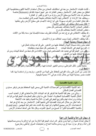 سلسلة الجوهرى 
- أفادت تقنيات الستشعار من بعد في استكشاف المعادن من خلل  استخدام الشععة الكهرومغناطيسية التي 
خاصة (Sensors) تنطلق من بعض أقمار الستشعار وبعض الطائرات عبر أجهزة حيث تتفاعل 
مستشعرات هذه الشععة مع سطح الرض وترتد مرة أخرى للقمر أو الطائرة 
- ويختلف هذا الرتداد أو النععكاس لهذه الشععة باختلف طبيعة الجسم الذي انععكست منه. 
- فقد تمكن العلماء من التعرف بسهولة على أنعواع هذه الجسام على سطح الرض وفي باطنها 
* فلكل جسم شعكل مختلف في ا نععكاس ا لشععة : 
- فتعكس المعادن الشععة باختلف خصائص كل معدن 
- تعكس النباتات الشععة باختلف كل نعوع 
- قد يختلف النععكاس في نعوع واحد من النباتات لظروف محددة كإصابة جزء منه بآفة من الفات 
الزراعية 
- كما يختلف النععكاس أيضًاا بسبب اختلف حرارة الجسام. 
3 - مجال صيانة وحماية ا لبيئة: 
تعتمد مشروعات صيانعة البيئة والحفاظ عليها من التدهور على قواعد بيانعات تتمثل في: 
-1 التوزيع الجغرافي لنعماط البيئات 2- خصائص كل نعمط منها ومتطلباته 
- ويأتي دور الجغرافيا في تحديد هذه الخصائص لبيان مدى الفادة من كل نعمط من أنعماط البيئات ومن ثم 
ضرورة الحفاظ عليها من التدهور 
- ومن خلل ذلك يمكن تتبع التغيرات الحادثة في منطقة معينة وتقدير التأثيرات المختلفة على المناطق 
المجاورة عن طريق مقارنعة مجموعة من الصور والخرائط في فترات مختلفة 
*من ا لمثلة : 
متابعة تطور تآكل الشواطىء ومدى التغيير الحادث فيها، والتغيرات المناخية والظواهر المرتبطة بها. 
* لحظ أ ن : 
تعد مصر من الدول  التي سنّتت القوانعين للحفاظ على البيئة من التدهور، وتوجد وزارة خاصة بها، كما 
اهتمت مصر بحماية البيئة من خلل  إنعشاء حوالي ٢٩ محمية طبيعية. 
- تعد التنمية القتصادية من أهم مجالت التنمية التي يسعى إليها المخطط بغرض توفير مستوى 
اقتصادي أفضل للسكان 
- ويأتي دور جغرافية التنمية هنا لتوفير قواعد البيانعات اللزمة لمتخذي القرار لتحديد أنعسب 
أشعكال  التنمية القتصادية المطلوبة، اعتمادًاا على ما توفره نعظم المعلومات الجغرافية من قواعد 
بيانعات ودراسات تهتم بالتوزيع الجغرافي للموارد اللزمة لتنمية وتنفيذ هذه النعشطة 
- كما أمكن من خلل  المرئيات الفضائية التي تنتجها أقمار الستشعار من بعد إنعتاج خرائط 
(Land use) لستخدامات الرض بجميع أشعكالها وأنعواعها، وقد أفادت هذه الخرائط المهتمين 
بالتنمية القتصادية كثيرًاا إذ أصبح من السهل التعرف وبكل دقة على أنعماط استخدام الرض 
1 - مجال ا لزراعة والتنمية ا لزراعية 
ل يمكن إحداث تنمية زراعية بدون توفير الدراسات الجغرافية اللزمة عن أنعواع التربة ومدى صلحيتها 
للزراعة، وتوافر موارد مياه الري، ومدى ملئمة المناخ، واحتياجات السوق )داخلي وخارجي( 
أ/محمد الجوهرى للستفسار : 01002042428 
7 
ثثااننييًاًااا :: االلتتننممييةة االلقتقتتتصصااددييةة 
 