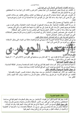 سلسلة الجوهرى 
- وتساعد ا لتقنيات ا لحديثة في ا لمجال  ا لزراعي فيم ا ي لي: 
-1 الكشف عن إصابة بعض المحاصيل الزراعية ببعض المراض والفات الزراعية مما دعا المخططين 
إلى سرعة التدخل لحل هذه المشكلة. 
-2 التعرف على تغير أنعماط استخدام الرض في أي منطقة من العالم، وبالتالي تكشف عن حالت التعدي 
على الراضي الزراعية، وقد ساعد ذلك على سن القوانعين الرادعة لحماية ثروات الدول  ومنع تعرضها 
للنفاد. 
-3 التنبؤ بإنعتاجية أي محصول  قبل حصاده. 
-4 سرعة التنبؤ بالتقلبات المناخية مثل موجات الصقيع أو الموجات الحارة المفاجأة. وتفادي المزارعون 
إمكانعية تعرضهم لبعض الزمات التي قد تصل إلى حد الكوارث نعتيجة هذه التغيرات والتي كان يصعب 
التنبؤ بها سابقًاا، وهذا ما تقوم به القمار الميترولوجية التي تختص بدارسة عناصر الجو المختلفة. 
-5 التعرف على خصائص المجارى المائية ) الترع والمصارف والنعهار( ومدى تأثرها ببعض المشكلت 
التي من أهمها نعمو وانعتشار الحشائش المائية 
م ا ا لنتائج ا لمترتبة على: تراكم ا لحشائش ا لمائية ب شكل كثيف 
يؤدي إلى تعطيل حركة الملحة النهرية، كما يسهم في ضياع كميات هائلة من المياه، التي يمكن الستفادة 
منها في ري المزيد من الراضي الزراعية. 
* لحظ أ ن : 
في إحدى الدراسات العلمية: 
أكدت المرئيات الفضائية أن مصر تفقد سنويا حوالي ٣٠ ألف فدان من أجود أنعواع الراضي الزراعية 
الخصبة 
وفي دراسة أخرى: 
أكدت أن بحيرة المنزلة قد فقدت نعحو ١٤ ألف فدان من مساحتها في الفترة من 1973 م إلى ٢٠٠٣ م نعتيجة 
للزحف العمرانعي وإنعشاء المزارع السمكية 
2 - مجال ا لتنمية ا لصناعية 
ل تنمية صناعية بدون توافر الدراسات الجغرافية لتوزيع المواد الخام المستخدمة ومصادر الطاقة المناسبة، 
وحاجة السوق من هذا المنتج مع تحديد أنعسب المواقع الملئمة لنعشاء صناعات محددة. 
3 - مجال ا لتنمية ا لسياحية واكتشاف ا لثار 
يعد التنقيب عن الثار أحد تطبيقات الستشعار من بعد، حيث يمكن استخدام الصور الجوية والفضائية 
للكشف عن المواقع الثرية، عن طريق رؤية مظاهر سطح الرض وما تحتها، ويوفر ذلك الجهد والمال  
الكثير مما 
أفادت جغرافية التنمية كثيرًاا من تقنيات الستشعار من بعد ونعظم المعلومات الجغرافية في مساعدة 
المخططين ومتخذي القرار في كثير من المور المتعلقة بالنعسان وتنميته وتحسين ظروف حياته. 
على سبيل المثال أصبح من المور السهلة إنعتاج خرائط التوزيعات الجغرافية، وقواعد البيانعات 
أ/01002042428 
محمد المتعلقة الجوهرى بالعمران بأنعواعه (حضري ريفي 8 
بدوي ( أو المتعلقة بالخدمات سواء للستفسار : الصحية أو التعليمية 
أوالمنية، أو شعبكات النقل، وغيرها من أنعواع التوزيعات الجغرافية. 
ثثااللثثًاًااا :: االلتتننممييةة االلببششررييةة 
 