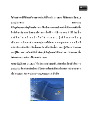 16 
ไมโครซอฟต์ได้มีการพัฒนาซอฟต์แวร์ที่เรียกว่า Windows ที่มีลักษณะเป็น GUI 
(Graphic-User Interface) 
ที่นารูปแบบของสัญลักษณ์ภาพกราฟิกเข้ามาแทนการป้ อนคาสั่งทีล ะบรรทัด ซึ่ง 
ใก ล้ เคีย ง กับ แ ม ค อิน ท อ ช โอ เอ ส เพื่อ ให้ก าร ใช้งา น ด อ ส ท า ได้ง่าย ขึ้น 
แ ต่ วิ น โ ด ว ส์ จ ะ ยั ง ไ ม่ ใ ช่ ร ะ บ บ ป ฏิ บั ติ ก า ร จ ริ ง ๆ 
เนื่ อ ง จ า ก มัน จ ะ ท า ง า น อ ยู่ภ า ย ใต้ก า ร ค ว บ คุม ข อ ง ด อ ส อีก ที 
กล่าวคือจ ะต้อ งมีการติดตั้งดอ ส ก่อนที่จ ะติดตั้งระบบป ฏิบัติการ Windows 
และผู้ใช้จะสามารถเรียกใช้คาสั่งต่าง ๆ ที่มีอย่ใูนดอสได้โดยผ่านทางWindows ซึ่ง 
Windows จะง่ายต่อการใช้งานมากกว่าดอส 
ระบบป ฏิบัติการ Windows ใช้หลักการแบ่งงานเป็นส่วน เรียกว่า หน้าต่างงาน 
(windows) ที่แสดงผลลัพธ์แต่ละโปรแกรม ปัจจุบันมีการผลิตและจาหน่ายหลายรุ่น 
เช่น Windows XP, Windows Vista, Windows 7 เป็นต้น 
 