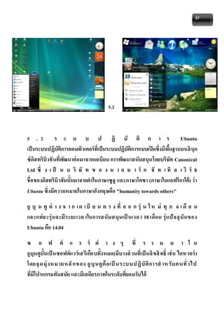 17 
5.2 
5 . 2 ร ะ บ บ ป ฏิ บั ติ ก า ร Ubuntu 
เป็นระบบปฏิบัติการคอมพิวเตอร์ที่เป็นระบบปฏิบัติการแบบเปิดซึ่งมีพืน้ฐานบนลินุก 
ซ์ดิสทริบิวชันที่พัฒนาต่อมาจากเดเบียน การพัฒนาสนับสนุนโดยบริษัท Canonical 
Ltd ซึ่ ง เ ป็ น บ ริ ษั ท ข อ ง น า ย ม า ร์ ก ชั ท เ ทิ ล เ วิ ร์ ธ 
ชื่อของดิสทริบิวชันนั้นมาจากคาในภาษาซูลู และภาษาโคซา (ภาษาในแอฟริกาใต้) ว่า 
Ubuntu ซึ่งมีความหมายในภาษาอังกฤษคือ "humanity towards others" 
อูบุน ตูต่า ง จ า ก เ ด เ บีย น ต ร ง ที่อ อ ก รุ่น ใ ห ม่ทุก 6 เ ดือ น 
แล ะแต่ล ะรุ่นจะมีระยะเวล าในการสนับสนุนเป็นเวล า 18 เดือน รุ่นปัจจุบันของ 
Ubuntu คือ 14.04 
ซ อ ฟ ต์ แ ว ร์ ต่ า ง ๆ ที่ ร ว ม ม า ใ น 
อูบุนตูนั้นเป็นซอฟต์แวร์เสรีเกือบทั้งหมด(มีบางส่วนที่เป็นลิขสิทธ์ิ เช่น ไดรเวอร์) 
โดยจุดมุ่งหมายหลักของ อูบุนตูคือเป็นระบบปฏิบัติการสาห รับคนทั่วไป 
ที่มีโปรแกรมทันสมัย และมีเสถียรภาพในระดับที่ยอมรับได้ 
 